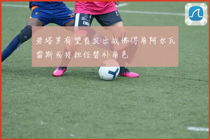 劳塔罗有望首发出战佛得角阿尔瓦雷斯或将担任替补角色