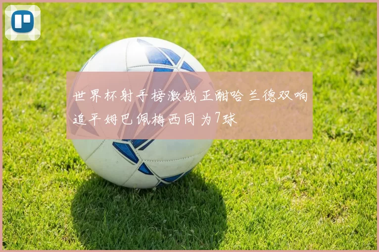 世界杯射手榜激战正酣哈兰德双响追平姆巴佩梅西同为7球