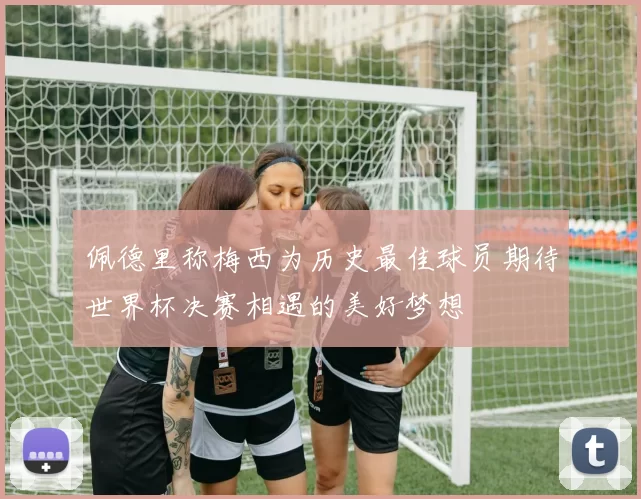 佩德里称梅西为历史最佳球员期待世界杯决赛相遇的美好梦想