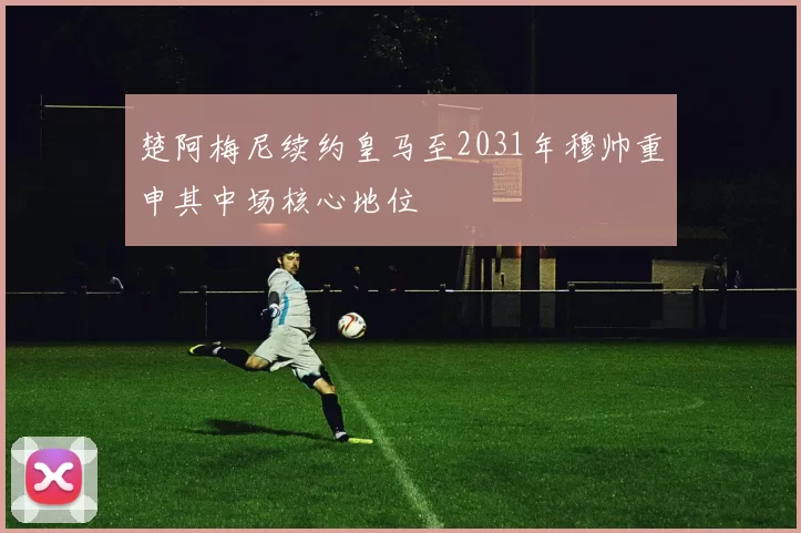 楚阿梅尼续约皇马至2031年穆帅重申其中场核心地位
