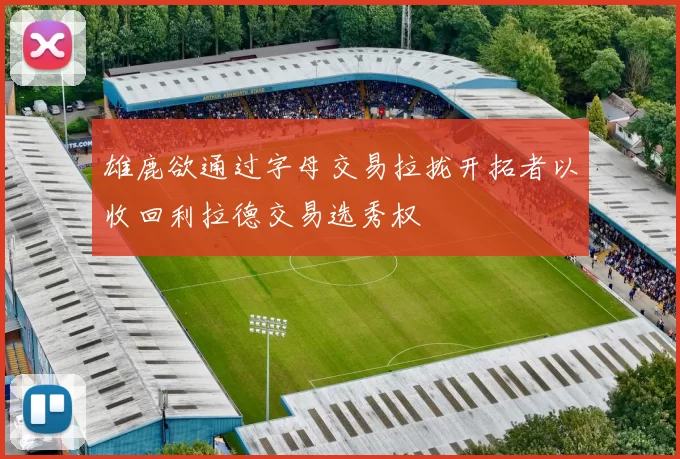 雄鹿欲通过字母交易拉拢开拓者以收回利拉德交易选秀权