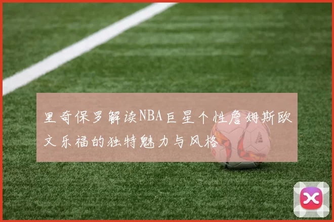 里奇保罗解读NBA巨星个性詹姆斯欧文乐福的独特魅力与风格