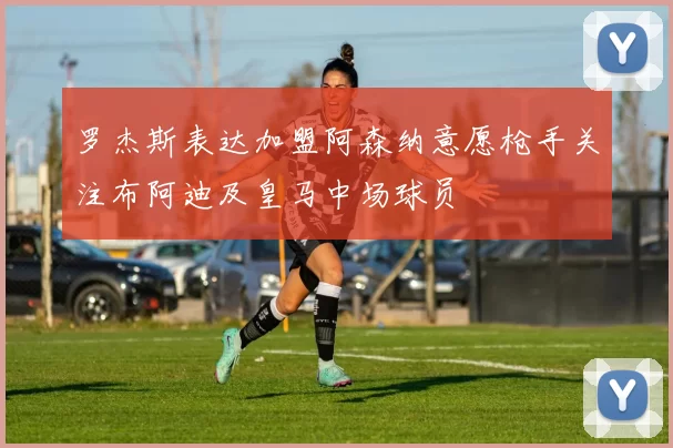 罗杰斯表达加盟阿森纳意愿枪手关注布阿迪及皇马中场球员