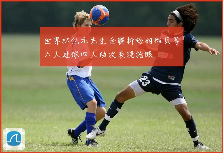 世界杯亿元先生全解析哈姆维贝等六人进球四人助攻表现抢眼