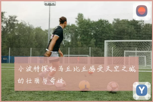 小波特探秘马丘比丘感受天空之城的壮丽与奇迹