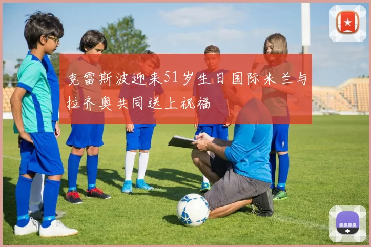 克雷斯波迎来51岁生日国际米兰与拉齐奥共同送上祝福