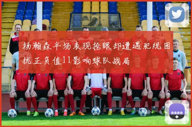 杨瀚森半场表现抢眼却遭遇犯规困扰正负值11影响球队战局