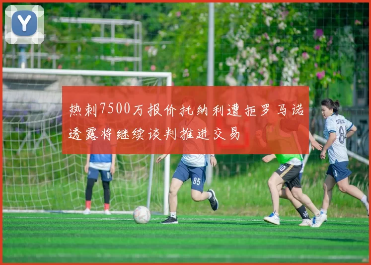 热刺7500万报价托纳利遭拒罗马诺透露将继续谈判推进交易