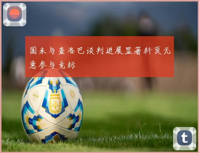 国米与查洛巴谈判进展显著科莫无意参与竞标